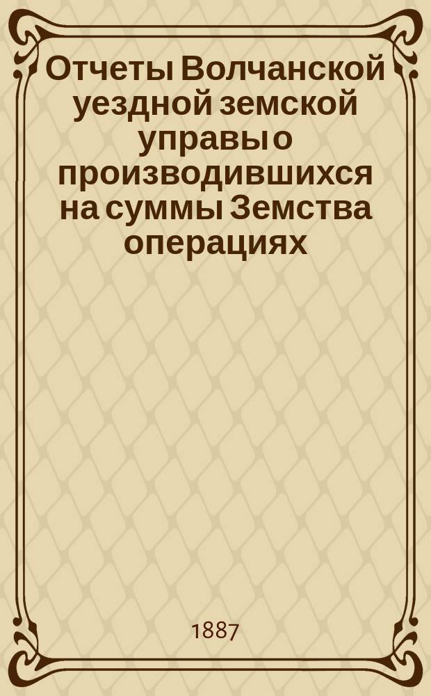 Отчеты Волчанской уездной земской управы [о производившихся на суммы Земства операциях]... ... за 1886 год