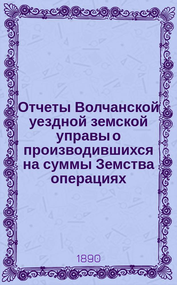 Отчеты Волчанской уездной земской управы [о производившихся на суммы Земства операциях]... ... за 1889 год