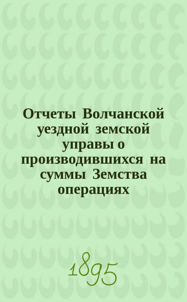 Отчеты Волчанской уездной земской управы [о производившихся на суммы Земства операциях]... ... за 1894 год