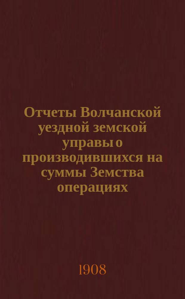 Отчеты Волчанской уездной земской управы [о производившихся на суммы Земства операциях]... ... за 1907 г.