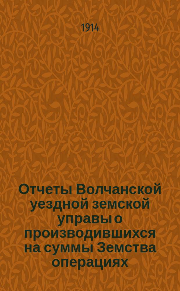 Отчеты Волчанской уездной земской управы [о производившихся на суммы Земства операциях]... ... за 1913 г.