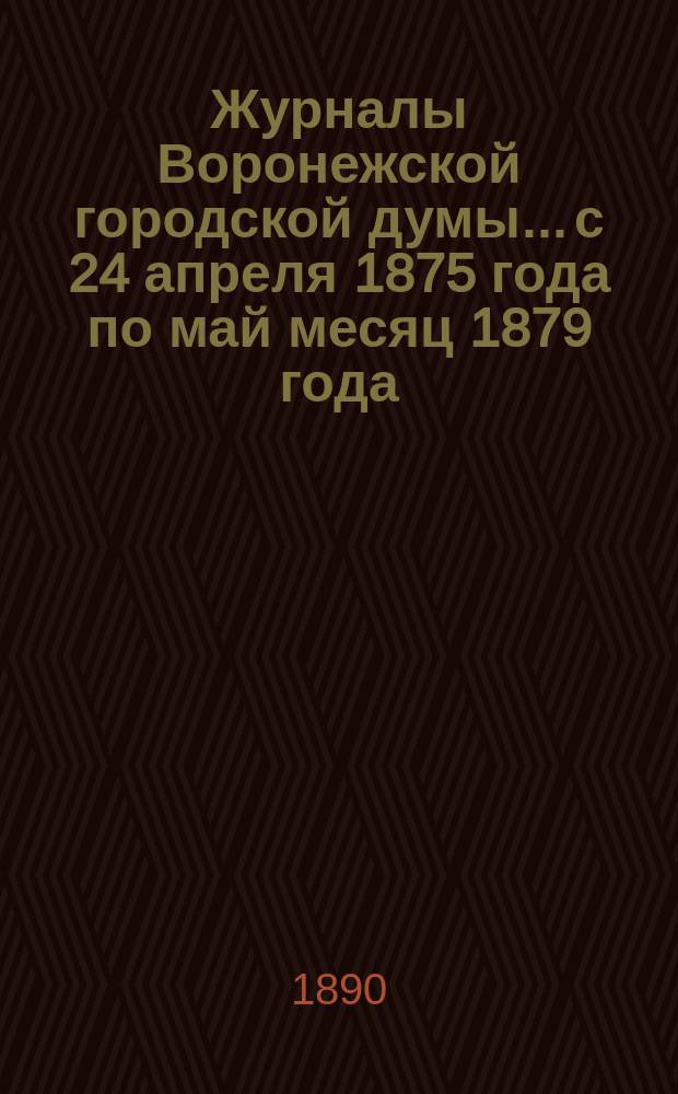 Журналы Воронежской городской думы... [с 24 апреля 1875 года по май месяц 1879 года]
