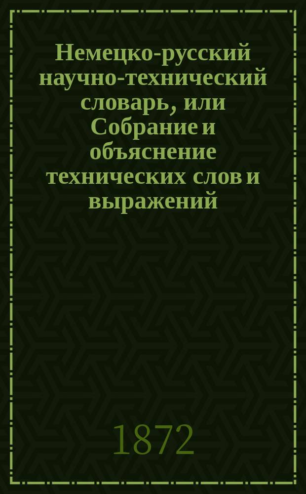 Немецко-русский научно-технический словарь, [или Собрание и объяснение технических слов и выражений, употребляемых в естественной истории и технологии, т. е. минералогии, геогнезии, ботанике, зоологии, палеонтологии, химии, физике, физиологии, анатомии, а также в горнозаводском деле, лесных науках, сельском хозяйстве и проч.] : В 2 ч