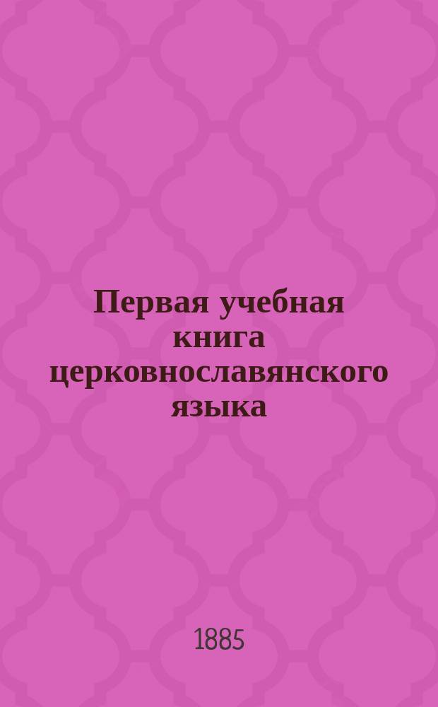 Первая учебная книга церковнославянского языка : Для учеников нач. училищ : (Церковнослав. метод. расположенная азбука и первая после азбуки книга для церковнослав. чтения)