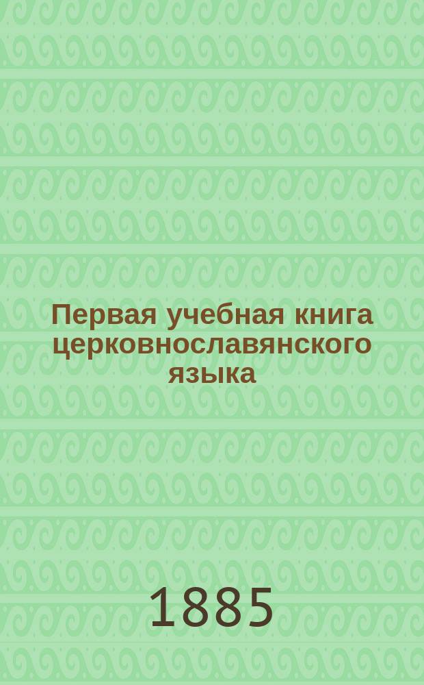Первая учебная книга церковнославянского языка : Для учеников нач. училищ : (Церковнослав. метод. расположенная азбука и первая после азбуки книга для церковнослав. чтения)