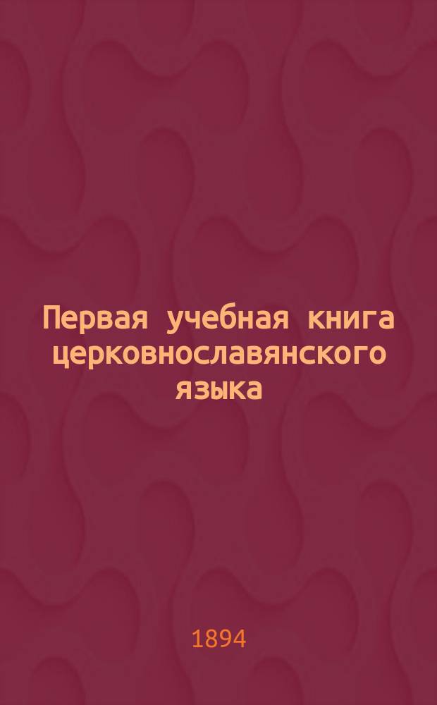 Первая учебная книга церковнославянского языка : Для учеников низших и нач. училищ