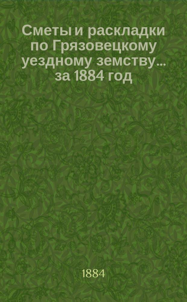 Сметы и раскладки по Грязовецкому уездному земству... за 1884 год : за 1884 год и Отчет о суммах, состоящих в ведении Грязовецкой уездной земской управы