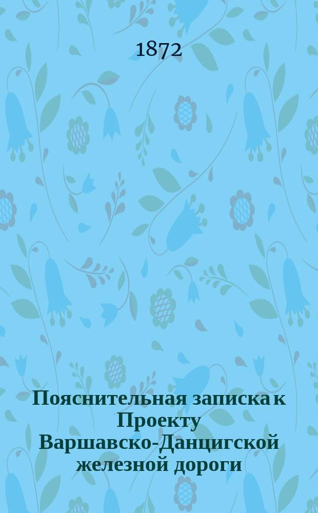 Пояснительная записка к Проекту Варшавско-Данцигской железной дороги : Сост. членами Ком., избр. купечеством г. Данцига с целью ходатайствовать о сооружении Варш.-Данциг. ж. д. в пределах Рос. и Прус. империй