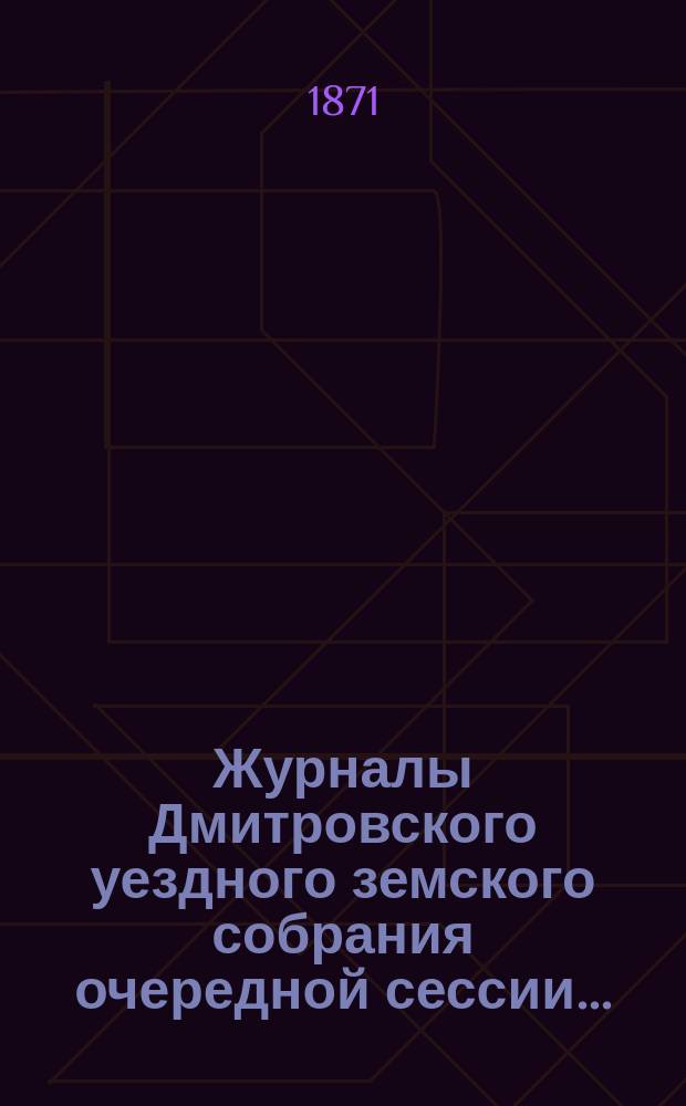 Журналы Дмитровского уездного земского собрания очередной сессии...