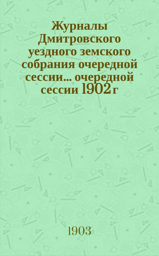 Журналы Дмитровского уездного земского собрания очередной сессии... очередной сессии 1902 г.