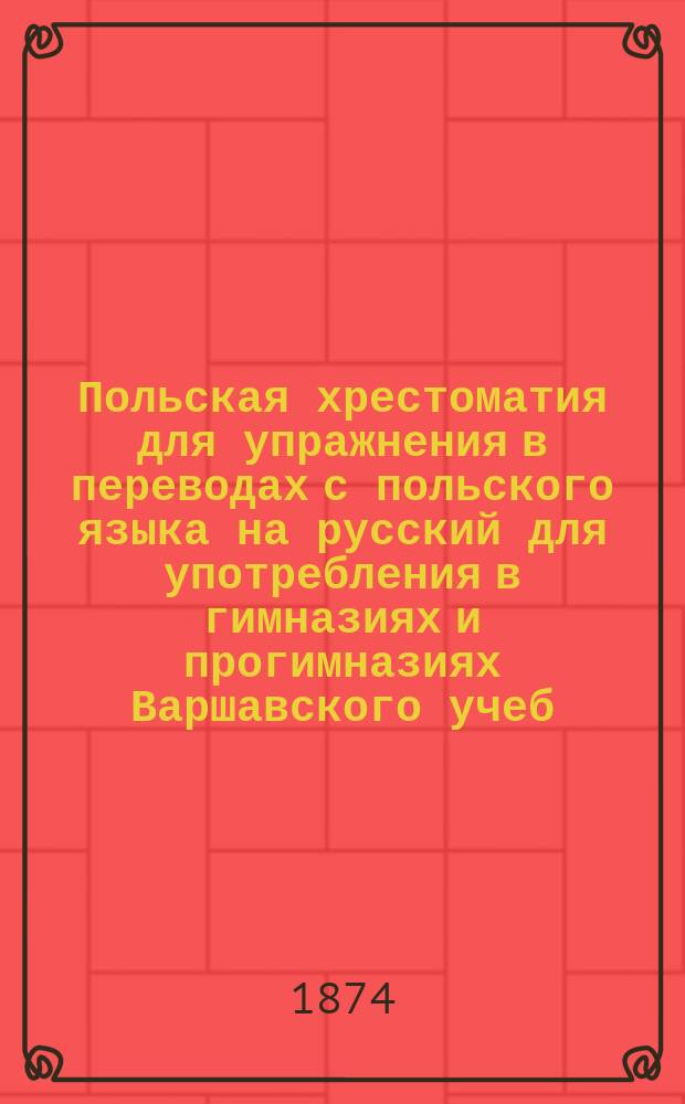 Польская хрестоматия для упражнения в переводах с польского языка на русский для употребления в гимназиях и прогимназиях Варшавского учеб. окр. : С прил. Слов. пол.-рус