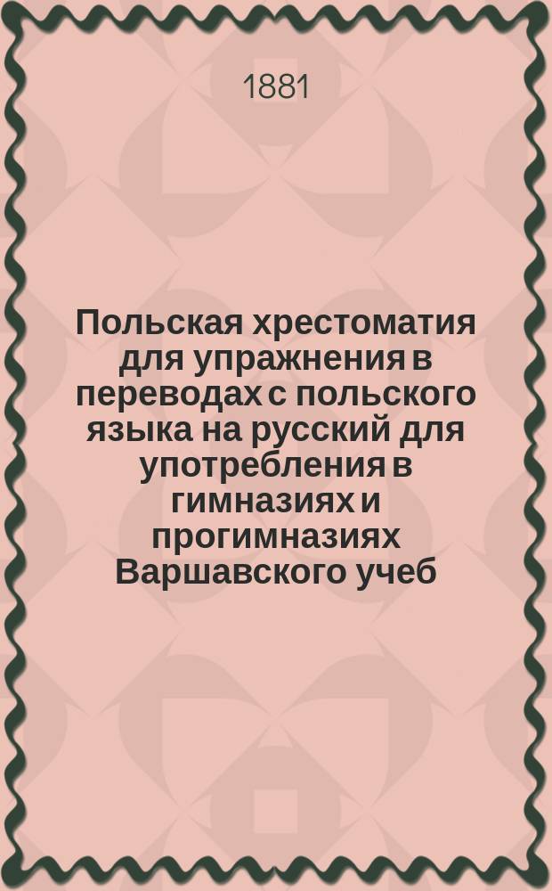 Польская хрестоматия для упражнения в переводах с польского языка на русский для употребления в гимназиях и прогимназиях Варшавского учеб. окр. : С прил. Слов. пол.-рус