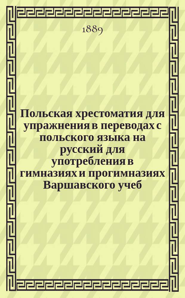 Польская хрестоматия для упражнения в переводах с польского языка на русский для употребления в гимназиях и прогимназиях Варшавского учеб. окр. : С прил. Слов. пол.-рус