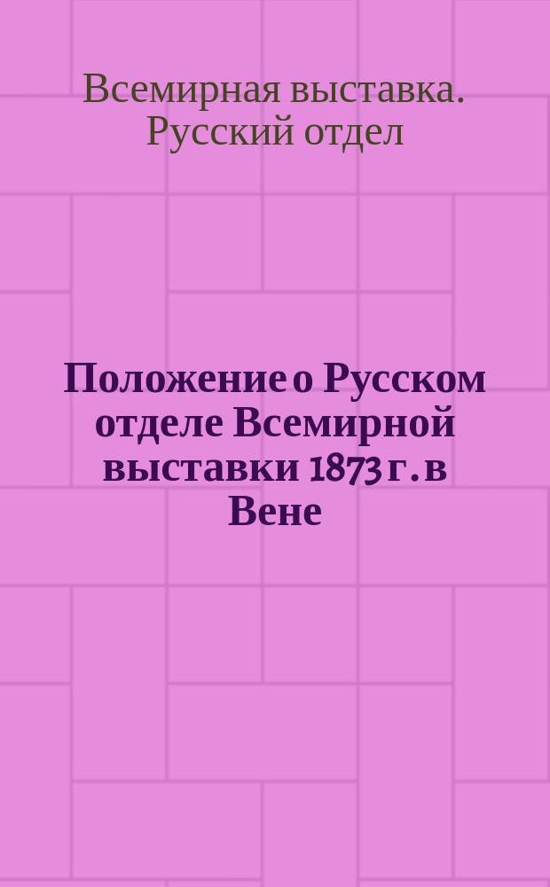 Положение о Русском отделе Всемирной выставки 1873 г. в Вене : Утв. г. министром финансов 6 апр. 1872 г. : С прил.