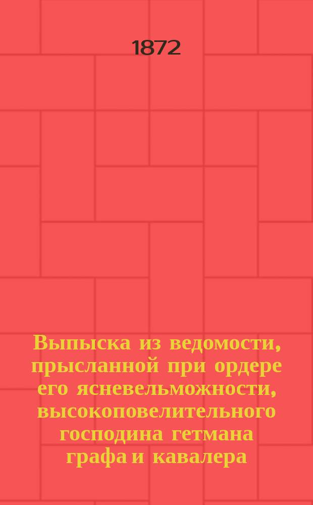 Выпыска из ведомости, прысланной при ордере его ясневельможности, высокоповелительного господина гетмана графа и кавалера, из Генеральной войсковой канцелярии, сочиненной из ревизии послед по 755 году чиненной, и из опысей чрез войскових товарищей, определенних от Канцелярии малороссийского скарбу, сочиненних, сколько по оной ревизии, за роздачамы, и по опысям войсковых товарищей в Малой России, в котором полку имеется свободных войсковых местечок, сел и деревень... 1762 году, мая 20 дня