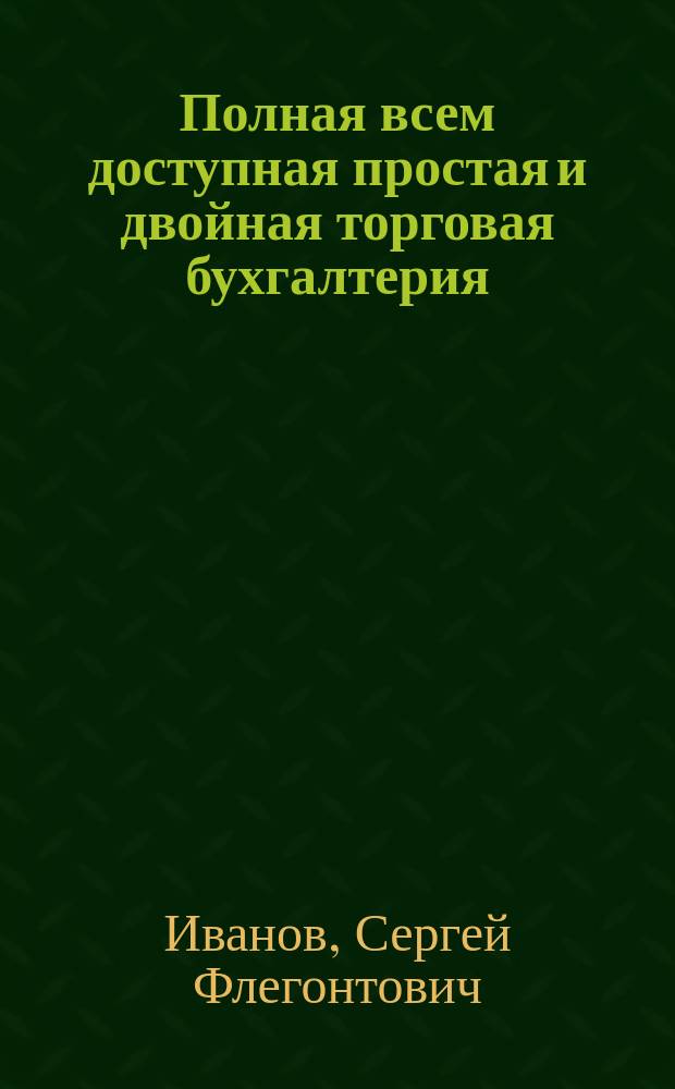 Полная всем доступная простая и двойная торговая бухгалтерия : Для руководства занимающимся счетоводством и вообще всем, имеющим торг. и фабрич. дела