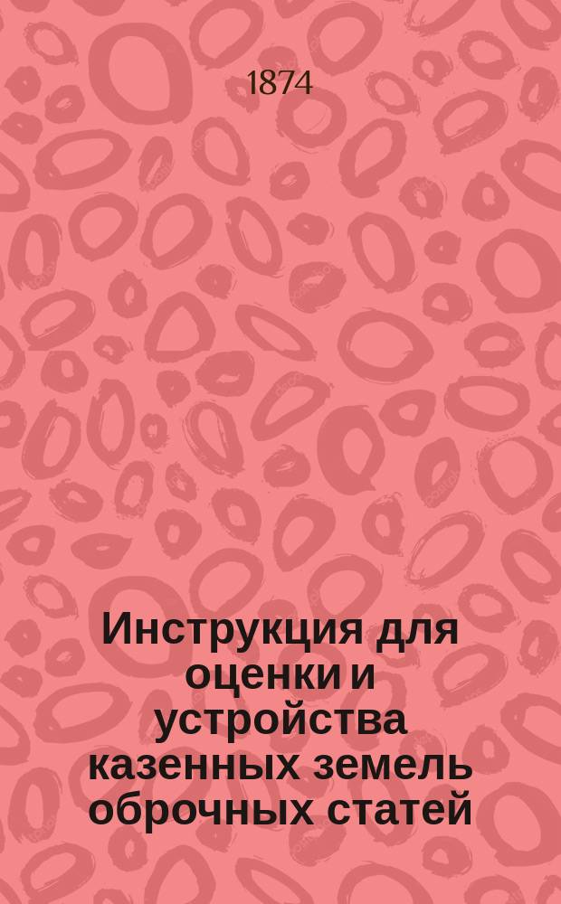 Инструкция для оценки и устройства казенных земель оброчных статей : Утв. ... упр. М-вом гос. имуществ 5 янв. 1872 г. : С прил. доп. указаний и форм о порядке оценки участков, образуемых для отдачи в аренду и для продажи чиновникам и офицерам, по правилам высочайше утв. 14 июня 1868 г. и 4 июня 1871 г