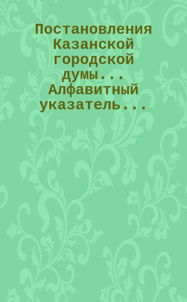 Постановления Казанской городской думы... Алфавитный указатель... : Алфавитный указатель...