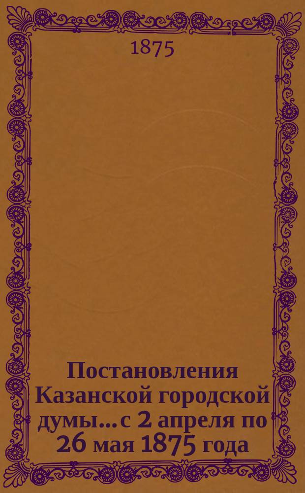 Постановления Казанской городской думы... с 2 апреля по 26 мая 1875 года