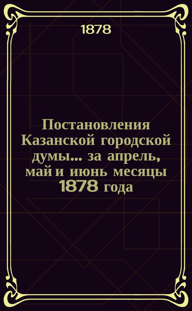 Постановления Казанской городской думы... за апрель, май и июнь месяцы 1878 года