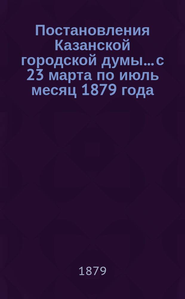Постановления Казанской городской думы... с 23 марта по июль месяц 1879 года