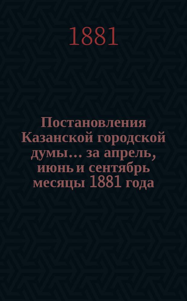 Постановления Казанской городской думы... за апрель, июнь и сентябрь месяцы 1881 года