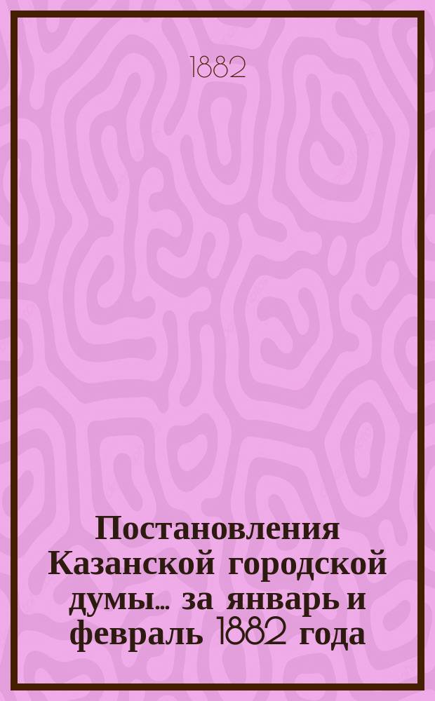 Постановления Казанской городской думы... за январь и февраль 1882 года