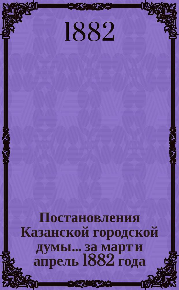 Постановления Казанской городской думы... за март и апрель 1882 года