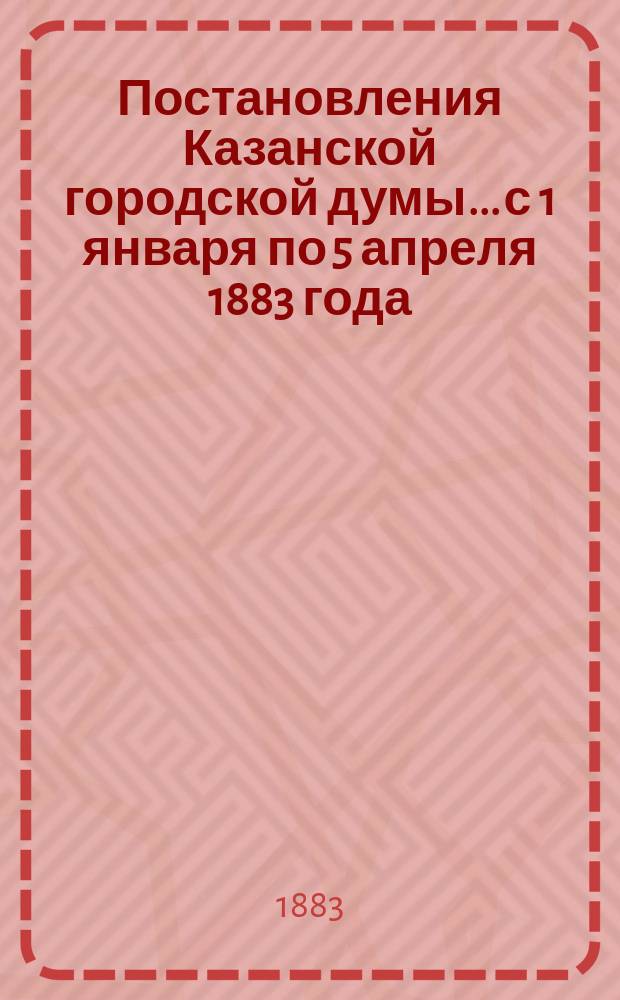Постановления Казанской городской думы... с 1 января по 5 апреля 1883 года
