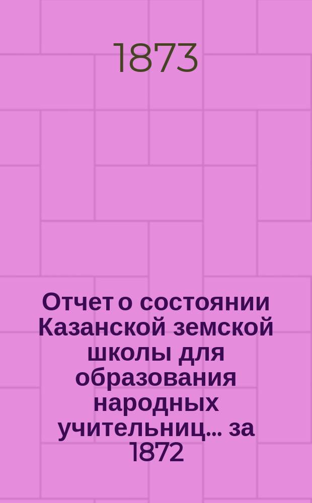 Отчет о состоянии Казанской земской школы для образования народных учительниц... [за 1872/73 учебный год]