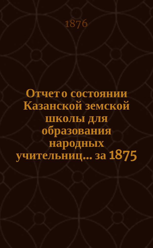 Отчет о состоянии Казанской земской школы для образования народных учительниц... за 1875/76 учебный год