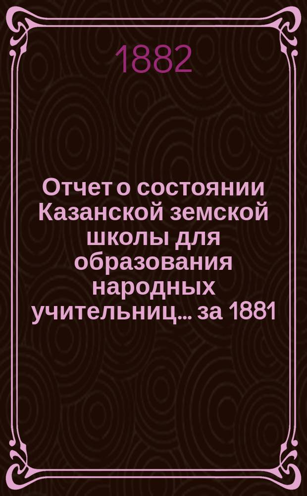 Отчет о состоянии Казанской земской школы для образования народных учительниц... за 1881/82 учебный год