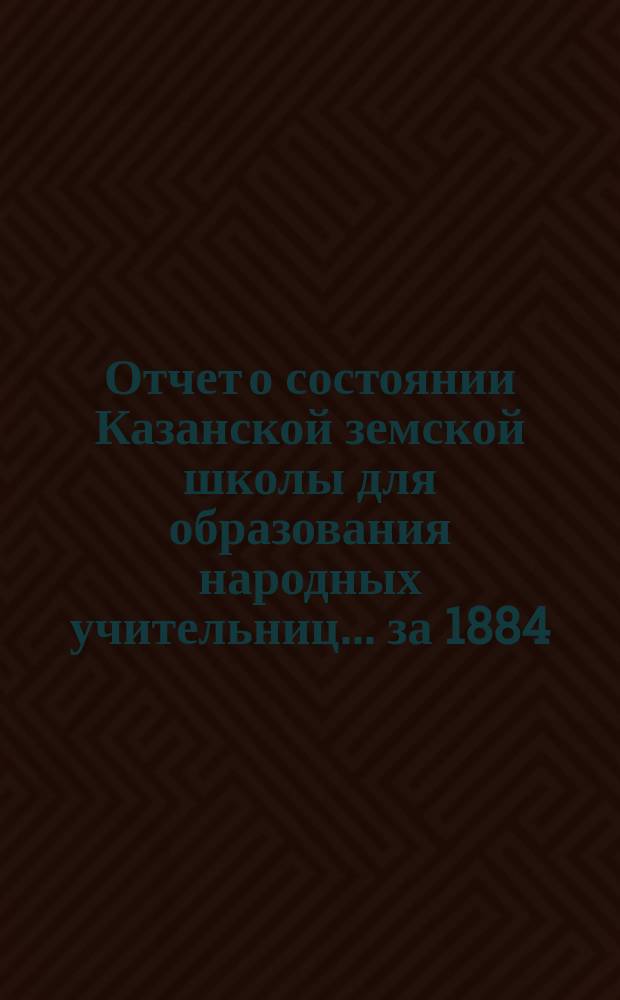 Отчет о состоянии Казанской земской школы для образования народных учительниц... за 1884/85 учебный год