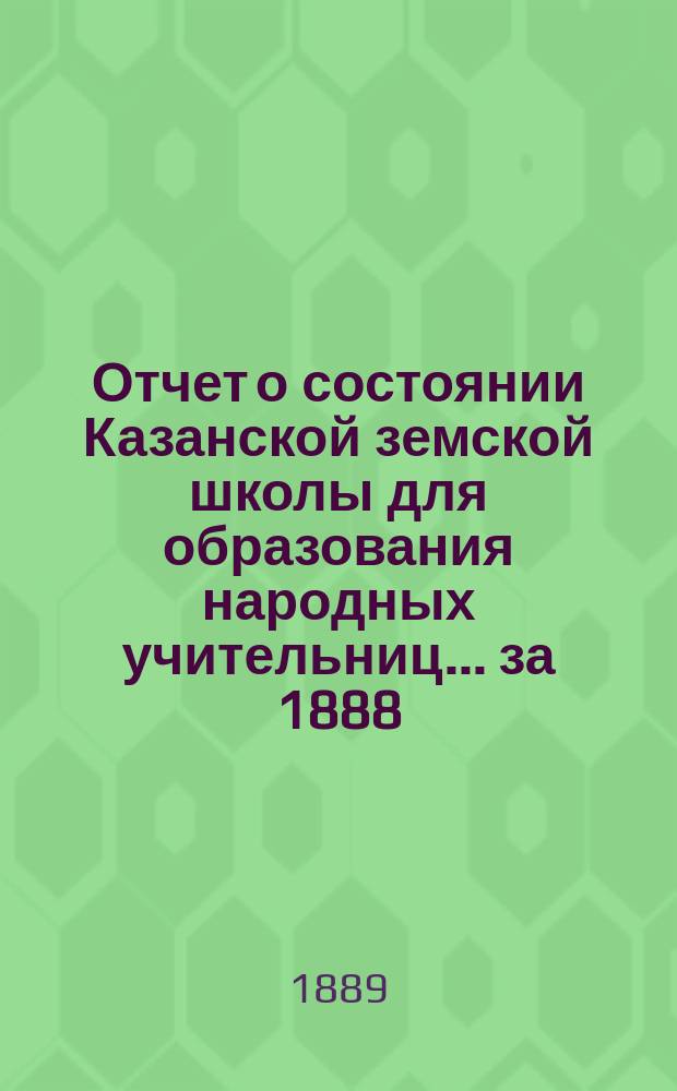 Отчет о состоянии Казанской земской школы для образования народных учительниц... за 1888/89-й учебный год