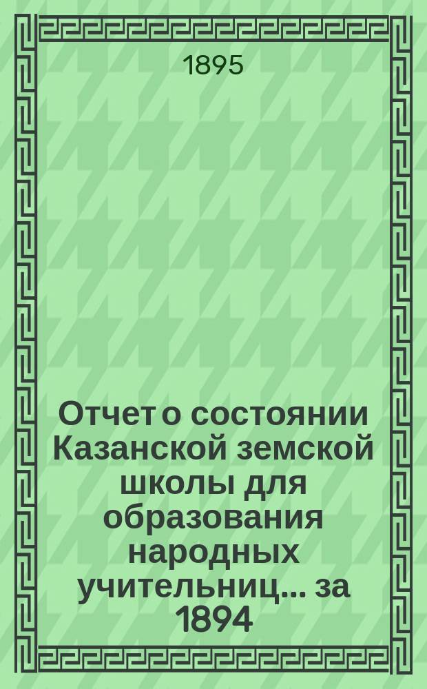 Отчет о состоянии Казанской земской школы для образования народных учительниц... за 1894/95 учебный год