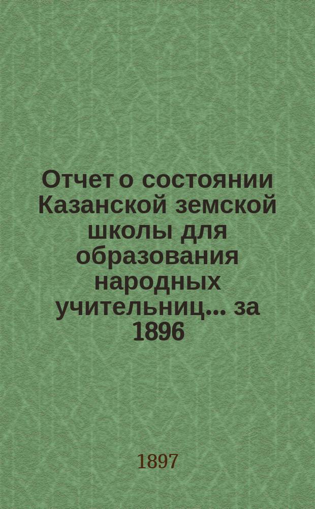 Отчет о состоянии Казанской земской школы для образования народных учительниц... за 1896/97 учебный год