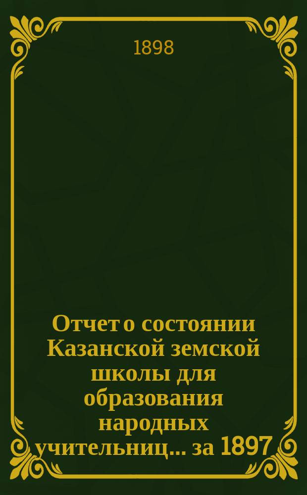 Отчет о состоянии Казанской земской школы для образования народных учительниц... за 1897/98 учебный год