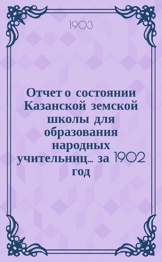 Отчет о состоянии Казанской земской школы для образования народных учительниц... за 1902 год
