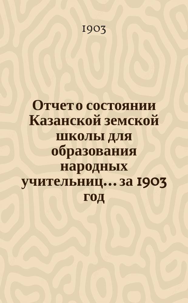 Отчет о состоянии Казанской земской школы для образования народных учительниц... за 1903 год