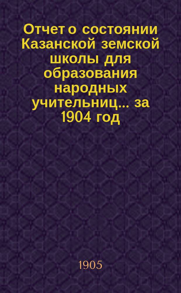 Отчет о состоянии Казанской земской школы для образования народных учительниц... за 1904 год