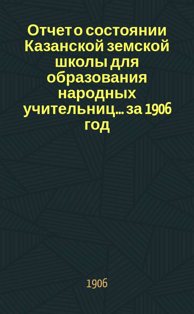 Отчет о состоянии Казанской земской школы для образования народных учительниц... за 1906 год