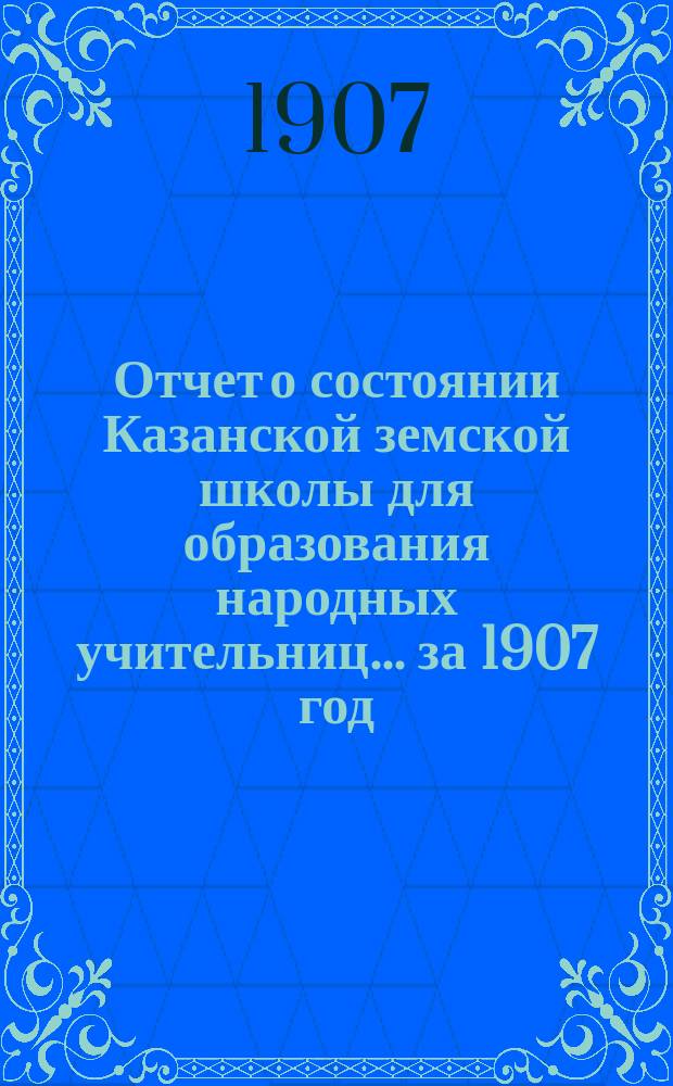 Отчет о состоянии Казанской земской школы для образования народных учительниц... за 1907 год