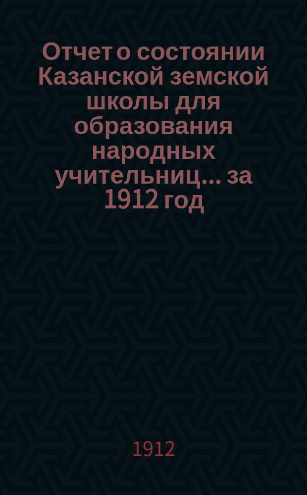 Отчет о состоянии Казанской земской школы для образования народных учительниц... за 1912 год