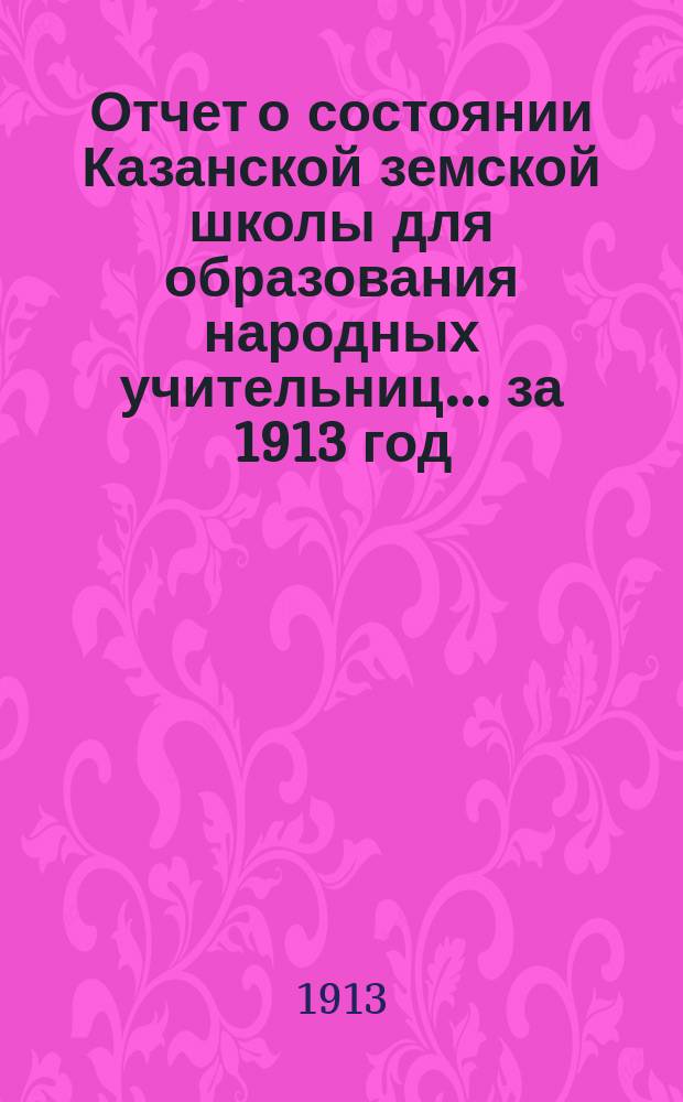 Отчет о состоянии Казанской земской школы для образования народных учительниц... за 1913 год