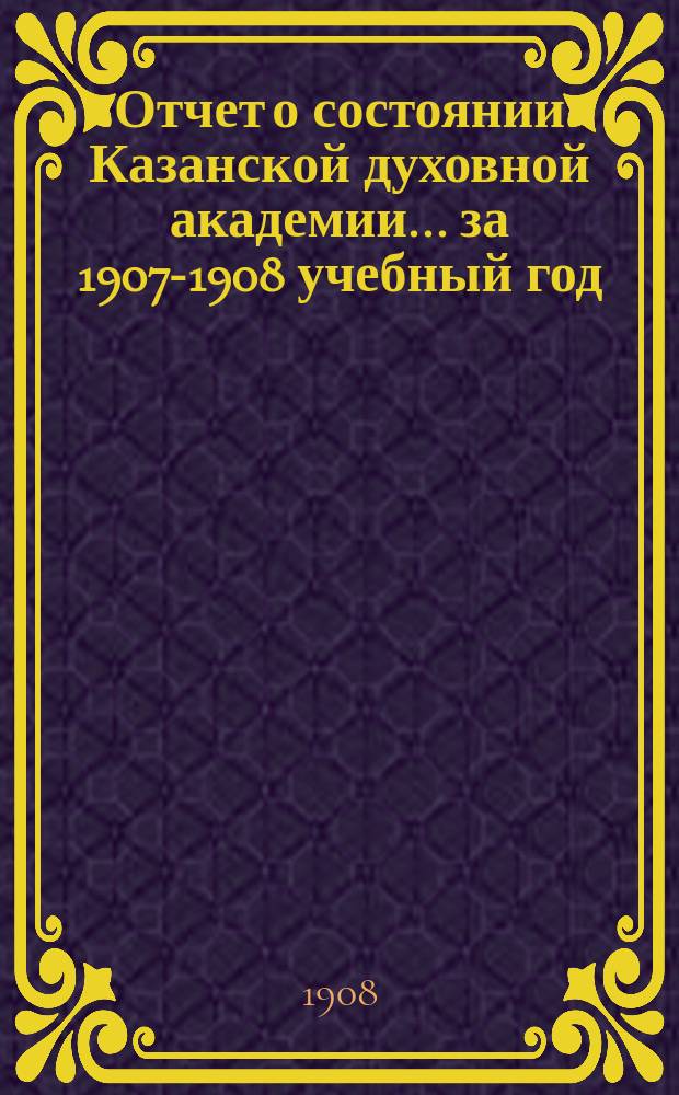 Отчет о состоянии Казанской духовной академии... ... за 1907-1908 учебный год