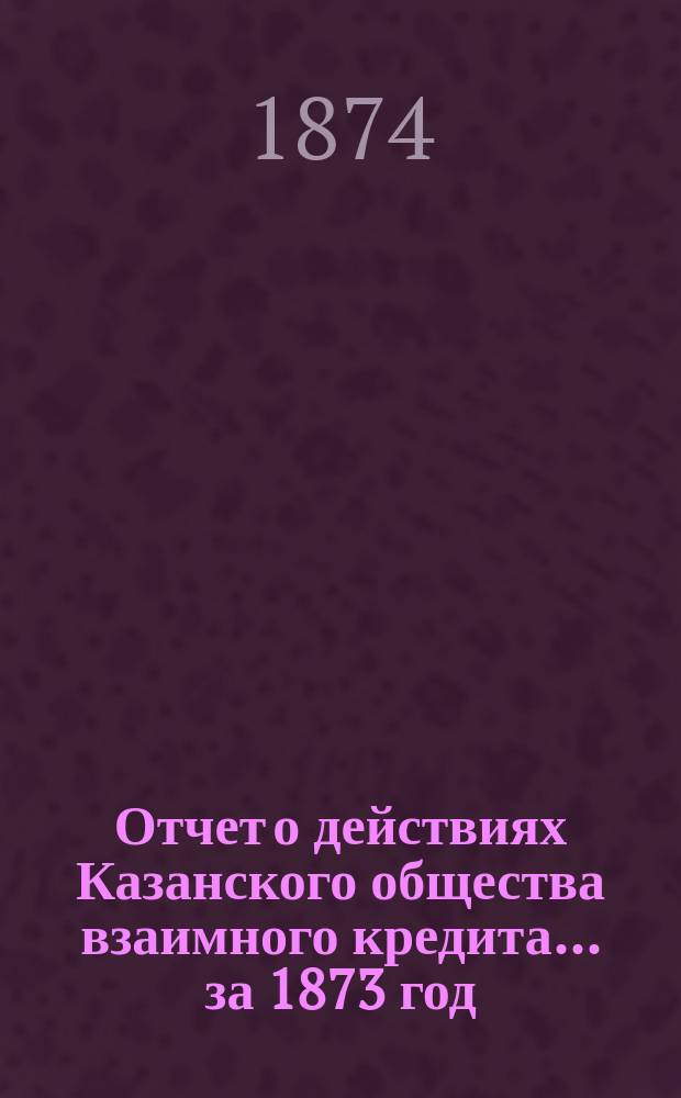 Отчет о действиях Казанского общества взаимного кредита... ...за 1873 год