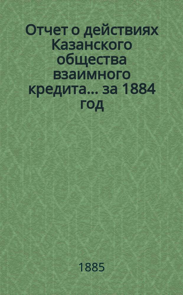 Отчет о действиях Казанского общества взаимного кредита... ...за 1884 год