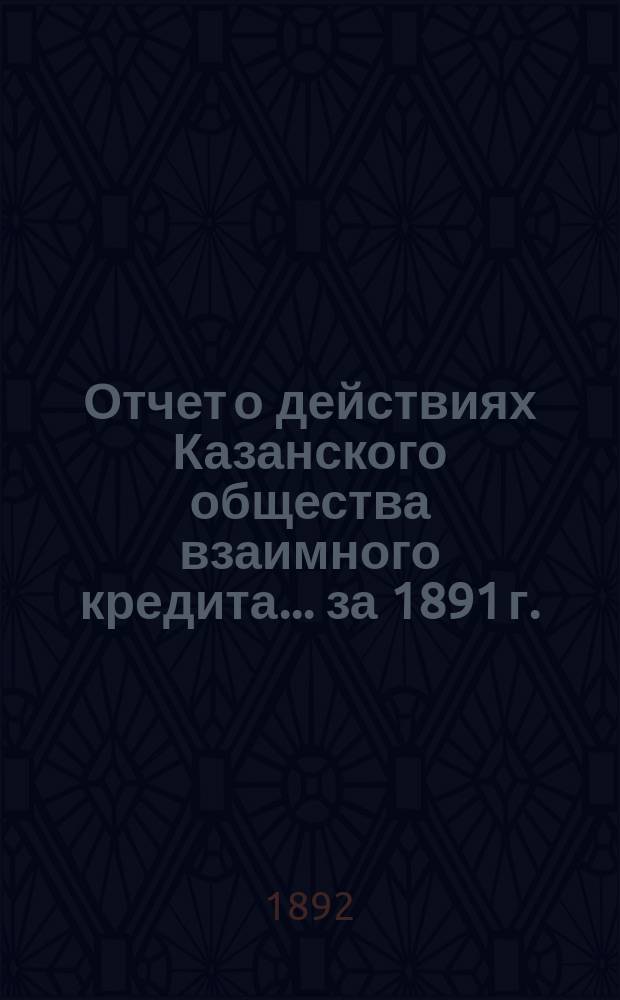 Отчет о действиях Казанского общества взаимного кредита... ...за 1891 г.