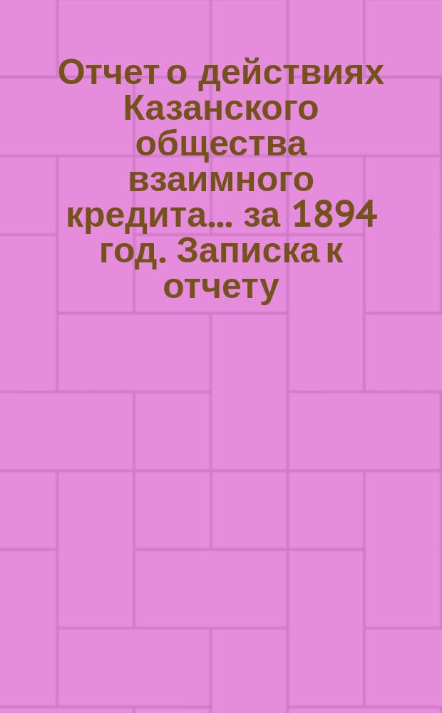 Отчет о действиях Казанского общества взаимного кредита... ...за 1894 год. Записка к отчету... : Записка к отчету...