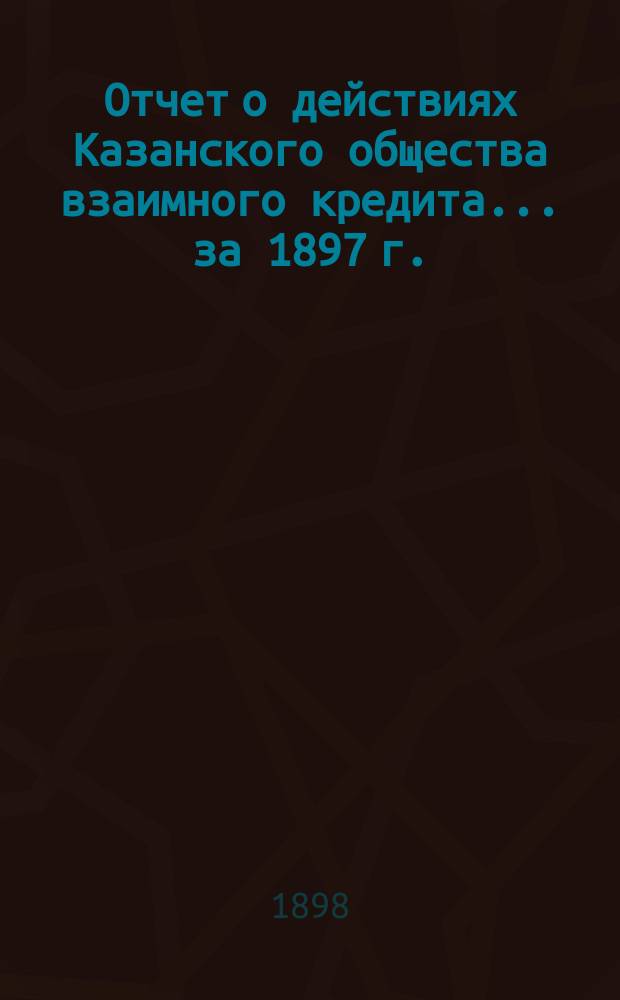 Отчет о действиях Казанского общества взаимного кредита... ...за 1897 г.